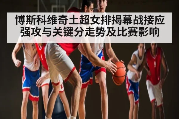 博斯科维奇土超女排揭幕战接应强攻与关键分走势及比赛影响
