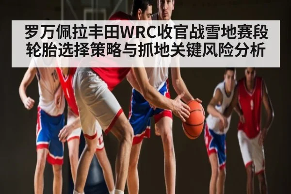 罗万佩拉丰田WRC收官战雪地赛段轮胎选择策略与抓地关键风险分析