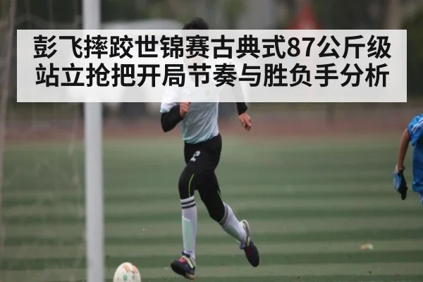 彭飞摔跤世锦赛古典式87公斤级站立抢把开局节奏与胜负手分析