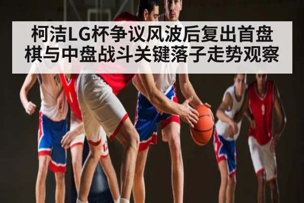 柯洁LG杯争议风波后复出首盘棋与中盘战斗关键落子走势观察